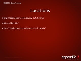 OSCON jQuery Training



                                    Locations
‣ http://code.jquery.com/jquery-1.4.2.min.js

‣ SSL vs. Non SSL?

‣ src=“//code.jquery.com/jquery-1.4.2.min.js”




  Copyright © 2010 appendTo, LLC.
                                                THE jOUERY COMPANY
 