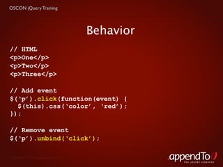 OSCON jQuery Training




                                   Behavior
// HTML
<p>One</p>
<p>Two</p>
<p>Three</p>

// Add event
$(‘p’).click(function(event) {
  $(this).css(‘color’, ‘red’);
});

// Remove event
$(‘p’).unbind(‘click’);

 Copyright © 2010 appendTo, LLC.
                                              THE jOUERY COMPANY
 