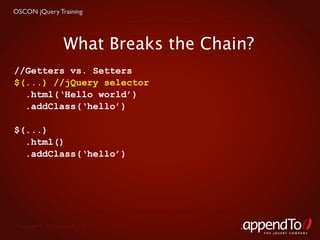 OSCON jQuery Training




                     What Breaks the Chain?
//Getters vs. Setters
$(...) //jQuery selector
  .html(‘Hello world’)
  .addClass(‘hello’)

$(...)
  .html()
  .addClass(‘hello’)




 Copyright © 2010 appendTo, LLC.
                                              THE jOUERY COMPANY
 