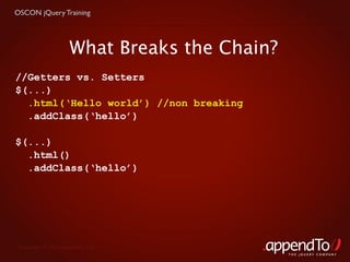 OSCON jQuery Training




                     What Breaks the Chain?
//Getters vs. Setters
$(...)
  .html(‘Hello world’) //non breaking
  .addClass(‘hello’)

$(...)
  .html()
  .addClass(‘hello’)




 Copyright © 2010 appendTo, LLC.
                                              THE jOUERY COMPANY
 