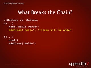OSCON jQuery Training




                     What Breaks the Chain?
//Getters vs. Setters
$(...)
  .html(‘Hello world’)
  .addClass(‘hello’) //class will be added

$(...)
  .html()
  .addClass(‘hello’)




 Copyright © 2010 appendTo, LLC.
                                              THE jOUERY COMPANY
 