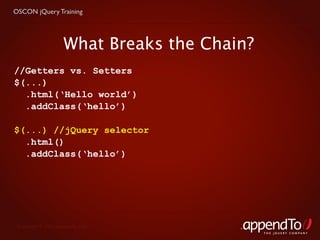 OSCON jQuery Training




                     What Breaks the Chain?
//Getters vs. Setters
$(...)
  .html(‘Hello world’)
  .addClass(‘hello’)

$(...) //jQuery selector
  .html()
  .addClass(‘hello’)




 Copyright © 2010 appendTo, LLC.
                                              THE jOUERY COMPANY
 