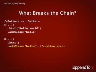 OSCON jQuery Training




                     What Breaks the Chain?
//Getters vs. Setters
$(...)
  .html(‘Hello world’)
  .addClass(‘hello’)

$(...)
  .html()
  .addClass(‘hello’) //runtime error




 Copyright © 2010 appendTo, LLC.
                                              THE jOUERY COMPANY
 