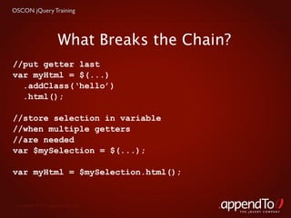 OSCON jQuery Training




                     What Breaks the Chain?
//put getter last
var myHtml = $(...)
  .addClass(‘hello’)
  .html();

//store selection in variable
//when multiple getters
//are needed
var $mySelection = $(...);

var myHtml = $mySelection.html();


 Copyright © 2010 appendTo, LLC.
                                              THE jOUERY COMPANY
 