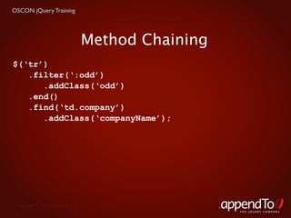 OSCON jQuery Training




                                   Method Chaining
$(‘tr’)
   .filter(‘:odd’)
      .addClass(‘odd’)
   .end()
   .find(‘td.company’)
      .addClass(‘companyName’);




 Copyright © 2010 appendTo, LLC.
                                                     THE jOUERY COMPANY
 