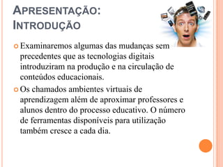 Apresentação:IntroduçãoExaminaremos algumas das mudanças sem precedentes que as tecnologias digitais introduziram na produção e na circulação de conteúdos educacionais.Os chamados ambientes virtuais de aprendizagem além de aproximar professores e alunos dentro do processo educativo. O número de ferramentas disponíveis para utilização também cresce a cada dia.