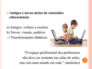 Antigos e novos meios de conteúdos educacionaisa) Antigos: verbais e escritosb) Novos: visuais, auditivo-> Transformações didáticos                    “O espaço profissional dos professores não deve ser somente nas salas de aulas, mas sim num mundo em rede.” (anônimo)