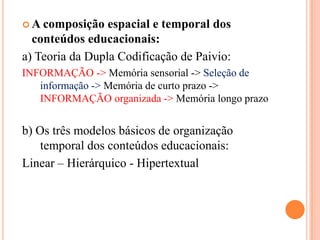 A composição espacial e temporal dos conteúdos educacionais: a) Teoria da Dupla Codificação de Paivio:INFORMAÇÃO -> Memória sensorial -> Seleção de informação -> Memória de curto prazo -> INFORMAÇÃO organizada -> Memória longo prazob) Os três modelos básicos de organização temporal dos conteúdos educacionais:Linear – Hierárquico - Hipertextual