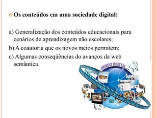 Os conteúdos em uma sociedade digital:a) Generalização dos conteúdos educacionais para cenários de aprendizagem não escolares;b) A coautoria que os novos meios permitem;c) Algumas conseqüências do avanços da web semântica