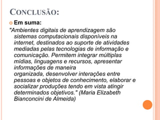 Conclusão:Em suma:"Ambientes digitais de aprendizagem são sistemas computacionais disponíveis na internet, destinados ao suporte de atividades mediadas pelas tecnologias de informação e comunicação. Permitem integrar múltiplas mídias, linguagens e recursos, apresentar informações de maneira organizada, desenvolver interações entre pessoas e objetos de conhecimento, elaborar e socializar produções tendo em vista atingir determinados objetivos." (Maria Elizabeth Bianconcini de Almeida)