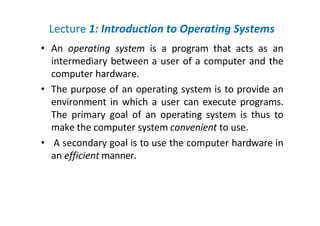 Lecture 1: Introduction to Operating Systems
• An operating system is a program that acts as an
intermediary between a user of a computer and the
computer hardware.
• The purpose of an operating system is to provide an
environment in which a user can execute programs.
The primary goal of an operating system is thus to
make the computer system convenient to use.
• A secondary goal is to use the computer hardware in
an efficient manner.
 