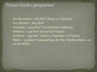  Liechtenstein – 160 km² (Suíça e a Áustria)
 San Marino – 60,5 km²
 Vaticano – 0,44 km² (no território italiano)
 Mônaco – 1,95 km² (ao sul da França)
 Andorra – 453 km² (entre a Espanha e a França)
 Malta – 315,6km² (arquipélago do Mar Mediterrâneo, ao
  sul da Itália)
 