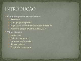  O mundo apresenta 6 continentes
   Distintos
    Com geografia própria
    População, economia e culturas diferentes
    Acessível graças a GLOBALIZAÇÃO
 Várias divisões
    Norte e sul
    Oriente e ocidente
    Latinos e anglo-saxões
    Ricos e pobres
    Tropical e temperado
 