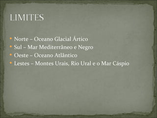  Norte – Oceano Glacial Ártico
 Sul – Mar Mediterrâneo e Negro
 Oeste – Oceano Atlântico
 Lestes – Montes Urais, Rio Ural e o Mar Cáspio
 