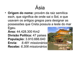 Ásia
• Origem do nome: provém da raiz semítica
esch, que significa de onde sai o Sol, e que
usavam os antigos gregos para designar as
possessões que Creta possuía a leste do mar
Egeu.
Área: 44.428.300 Km2
Divisão Política: 47 países
População: 3.910.666.640
Envia:     8.481 missionários 
Recebe: 6.306 missionários
 