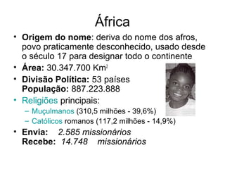 África
• Origem do nome: deriva do nome dos afros,
povo praticamente desconhecido, usado desde
o século 17 para designar todo o continente
• Área: 30.347.700 Km2
• Divisão Política: 53 países
População: 887.223.888
• Religiões principais:
– Muçulmanos (310,5 milhões - 39,6%)
– Católicos romanos (117,2 milhões - 14,9%)
• Envia:    2.585 missionários 
Recebe:  14.748    missionários
 