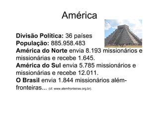 América
Divisão Política: 36 países
População: 885.958.483
América do Norte envia 8.193 missionários e
missionárias e recebe 1.645.
América do Sul envia 5.785 missionários e
missionárias e recebe 12.011.
O Brasil envia 1.844 missionários além-
fronteiras... (cf. www.alemfronteiras.org.br).
 