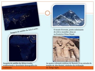 O monte Evereste, ponto culminante
do relevo mundial, situa-se
na fronteira China-Nepal.

Imagem de satélite da África à noite,
evidenciando a densidade demográfica do
continente.

As quatro colossais estátuas de Ramsés II na entrada do
templo de Abu Simbel, símbolos da civilização
do Antigo Egito.

 