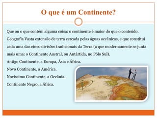 O que é um Continente?
Que ou o que contém alguma coisa: o continente é maior do que o conteúdo.
Geografia Vasta extensão de terra cercada pelas águas oceânicas, e que constitui
cada uma das cinco divisões tradicionais da Terra (a que modernamente se junta
mais uma: o Continente Austral, ou Antártida, no Pólo Sul).
Antigo Continente, a Europa, Ásia e África.

Novo Continente, a América.
Novíssimo Continente, a Oceânia.
Continente Negro, a África.

 