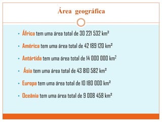Área geográfica
• África tem uma área total de 30 221 532 km²
• América tem uma área total de 42 189 120 km²
• Antártida tem uma área total de 14 000 000 km2
• Ásia tem uma área total de 43 810 582 km²
• Europa tem uma área total de 10 180 000 km²
• Oceânia tem uma área total de 9 008 458 km²

 