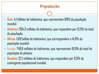 População
• Ásia: 4,1 bilhões de habitantes, que representam 60% da população
•
•
•
•

mundial.
América: 934,3 milhões de habitantes, que respondem por 13,5% do total
da população.
África: 1,031 bilhão de habitantes, que correspondem a 14,9% da
população mundial.
Europa: 749,6 milhões de habitantes, que representam 10,9% do total da
população do planeta.
Oceânia: 37,1 milhões de habitantes, que respondem por 0,5% do
contingente populacional mundial.

 