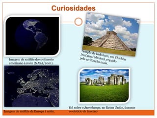Curiosidades

Imagem de satélite do continente
americano à noite (NASA/2001).

Imagem de satélite da Europa à noite.

Sol sobre o Stonehenge, no Reino Unido, durante
o solstício de inverno.

 