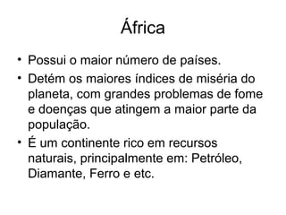 África
• Possui o maior número de países.
• Detém os maiores índices de miséria do
planeta, com grandes problemas de fome
e doenças que atingem a maior parte da
população.
• É um continente rico em recursos
naturais, principalmente em: Petróleo,
Diamante, Ferro e etc.
 