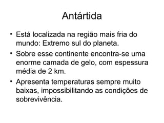 Antártida
• Está localizada na região mais fria do
mundo: Extremo sul do planeta.
• Sobre esse continente encontra-se uma
enorme camada de gelo, com espessura
média de 2 km.
• Apresenta temperaturas sempre muito
baixas, impossibilitando as condições de
sobrevivência.
 