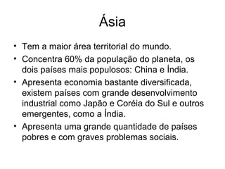 Ásia
• Tem a maior área territorial do mundo.
• Concentra 60% da população do planeta, os
dois países mais populosos: China e Índia.
• Apresenta economia bastante diversificada,
existem países com grande desenvolvimento
industrial como Japão e Coréia do Sul e outros
emergentes, como a Índia.
• Apresenta uma grande quantidade de países
pobres e com graves problemas sociais.
 