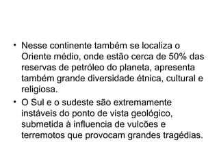 • Nesse continente também se localiza o
Oriente médio, onde estão cerca de 50% das
reservas de petróleo do planeta, apresenta
também grande diversidade étnica, cultural e
religiosa.
• O Sul e o sudeste são extremamente
instáveis do ponto de vista geológico,
submetida à influencia de vulcões e
terremotos que provocam grandes tragédias.
 