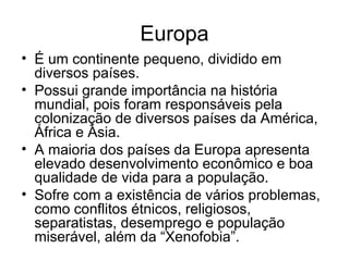 Europa
• É um continente pequeno, dividido em
diversos países.
• Possui grande importância na história
mundial, pois foram responsáveis pela
colonização de diversos países da América,
África e Ásia.
• A maioria dos países da Europa apresenta
elevado desenvolvimento econômico e boa
qualidade de vida para a população.
• Sofre com a existência de vários problemas,
como conflitos étnicos, religiosos,
separatistas, desemprego e população
miserável, além da “Xenofobia”.
 