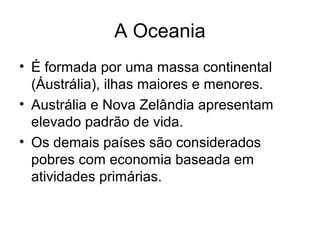 A Oceania
• É formada por uma massa continental
(Áustrália), ilhas maiores e menores.
• Austrália e Nova Zelândia apresentam
elevado padrão de vida.
• Os demais países são considerados
pobres com economia baseada em
atividades primárias.
 