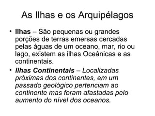 As Ilhas e os Arquipélagos
• Ilhas – São pequenas ou grandes
porções de terras emersas cercadas
pelas águas de um oceano, mar, rio ou
lago, existem as ilhas Oceânicas e as
continentais.
• Ilhas Continentais – Localizadas
próximas dos continentes, em um
passado geológico pertenciam ao
continente mas foram afastadas pelo
aumento do nível dos oceanos.
 