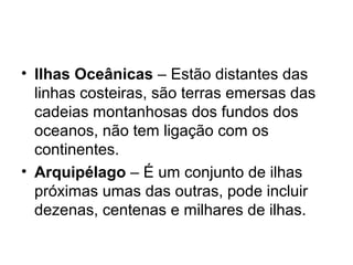 • Ilhas Oceânicas – Estão distantes das
linhas costeiras, são terras emersas das
cadeias montanhosas dos fundos dos
oceanos, não tem ligação com os
continentes.
• Arquipélago – É um conjunto de ilhas
próximas umas das outras, pode incluir
dezenas, centenas e milhares de ilhas.
 
