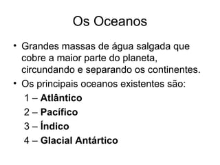 Os Oceanos
• Grandes massas de água salgada que
cobre a maior parte do planeta,
circundando e separando os continentes.
• Os principais oceanos existentes são:
1 – Atlântico
2 – Pacífico
3 – Índico
4 – Glacial Antártico
 