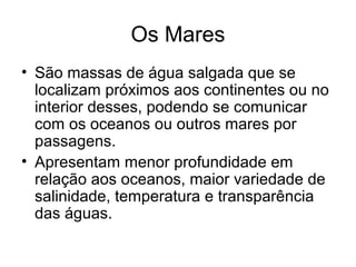 Os Mares
• São massas de água salgada que se
localizam próximos aos continentes ou no
interior desses, podendo se comunicar
com os oceanos ou outros mares por
passagens.
• Apresentam menor profundidade em
relação aos oceanos, maior variedade de
salinidade, temperatura e transparência
das águas.
 