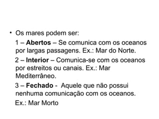 • Os mares podem ser:
1 – Abertos – Se comunica com os oceanos
por largas passagens. Ex.: Mar do Norte.
2 – Interior – Comunica-se com os oceanos
por estreitos ou canais. Ex.: Mar
Mediterrâneo.
3 – Fechado - Aquele que não possui
nenhuma comunicação com os oceanos.
Ex.: Mar Morto
 