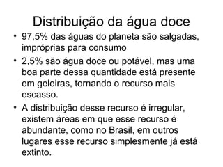 Distribuição da água doce
• 97,5% das águas do planeta são salgadas,
impróprias para consumo
• 2,5% são água doce ou potável, mas uma
boa parte dessa quantidade está presente
em geleiras, tornando o recurso mais
escasso.
• A distribuição desse recurso é irregular,
existem áreas em que esse recurso é
abundante, como no Brasil, em outros
lugares esse recurso simplesmente já está
extinto.
 
