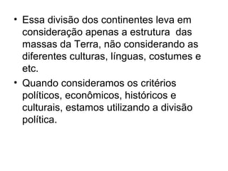 • Essa divisão dos continentes leva em
consideração apenas a estrutura das
massas da Terra, não considerando as
diferentes culturas, línguas, costumes e
etc.
• Quando consideramos os critérios
políticos, econômicos, históricos e
culturais, estamos utilizando a divisão
política.
 