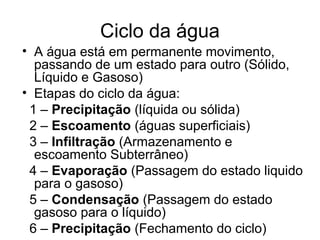 Ciclo da água
• A água está em permanente movimento,
passando de um estado para outro (Sólido,
Líquido e Gasoso)
• Etapas do ciclo da água:
1 – Precipitação (líquida ou sólida)
2 – Escoamento (águas superficiais)
3 – Infiltração (Armazenamento e
escoamento Subterrâneo)
4 – Evaporação (Passagem do estado liquido
para o gasoso)
5 – Condensação (Passagem do estado
gasoso para o líquido)
6 – Precipitação (Fechamento do ciclo)
 