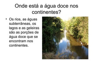 Onde está a água doce nos
continentes?
• Os rios, as águas
subterrâneas, os
lagos e as geleiras
são as porções de
água doce que se
encontram nos
continentes.
 