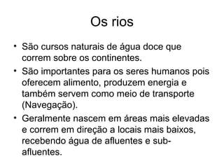 Os rios
• São cursos naturais de água doce que
correm sobre os continentes.
• São importantes para os seres humanos pois
oferecem alimento, produzem energia e
também servem como meio de transporte
(Navegação).
• Geralmente nascem em áreas mais elevadas
e correm em direção a locais mais baixos,
recebendo água de afluentes e sub-
afluentes.
 