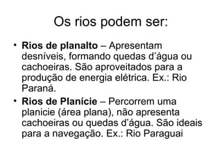 Os rios podem ser:
• Rios de planalto – Apresentam
desníveis, formando quedas d’água ou
cachoeiras. São aproveitados para a
produção de energia elétrica. Ex.: Rio
Paraná.
• Rios de Planície – Percorrem uma
planicie (área plana), não apresenta
cachoeiras ou quedas d’água. São ideais
para a navegação. Ex.: Rio Paraguai
 