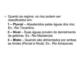 • Quanto ao regime, os rios podem ser
classificados em:
1 – Pluvial – Abastecidos pelas águas dos rios.
Ex.: Rio Tocantins.
2 – Nival – Suas águas provém do derretimento
de geleiras. Ex.: Rio Mackenzie
3 – Misto – Quando são alimentados por ambas
as fontes (Pluvial e Nival). Ex.: Rio Amazonas
 