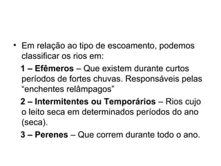 • Em relação ao tipo de escoamento, podemos
classificar os rios em:
1 – Efêmeros – Que existem durante curtos
períodos de fortes chuvas. Responsáveis pelas
“enchentes relâmpagos”
2 – Intermitentes ou Temporários – Rios cujo
o leito seca em determinados períodos do ano
(seca).
3 – Perenes – Que correm durante todo o ano.
 