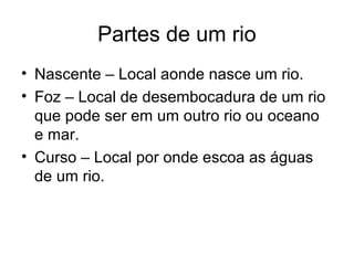 Partes de um rio
• Nascente – Local aonde nasce um rio.
• Foz – Local de desembocadura de um rio
que pode ser em um outro rio ou oceano
e mar.
• Curso – Local por onde escoa as águas
de um rio.
 