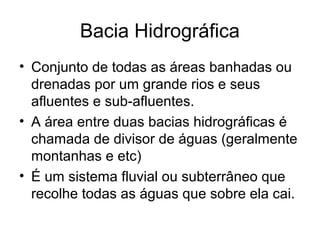 Bacia Hidrográfica
• Conjunto de todas as áreas banhadas ou
drenadas por um grande rios e seus
afluentes e sub-afluentes.
• A área entre duas bacias hidrográficas é
chamada de divisor de águas (geralmente
montanhas e etc)
• É um sistema fluvial ou subterrâneo que
recolhe todas as águas que sobre ela cai.
 