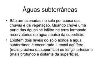Águas subterrâneas
• São armazenadas no solo por causa das
chuvas e da vegetação. Quando chove uma
parte das águas se infiltra na terra formando
reservatórios de água abaixo da superfície.
• Existem dois níveis do solo aonde a água
subterrânea é encontrada: Lençol aqüífero
(mais próxima da superfície) ou lençol artesiano
(mais profundo e distante da superficie).
 