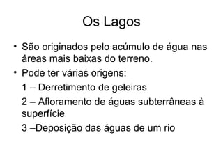 Os Lagos
• São originados pelo acúmulo de água nas
áreas mais baixas do terreno.
• Pode ter várias origens:
1 – Derretimento de geleiras
2 – Afloramento de águas subterrâneas à
superfície
3 –Deposição das águas de um rio
 