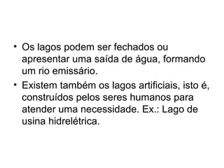 • Os lagos podem ser fechados ou
apresentar uma saída de água, formando
um rio emissário.
• Existem também os lagos artificiais, isto é,
construídos pelos seres humanos para
atender uma necessidade. Ex.: Lago de
usina hidrelétrica.
 